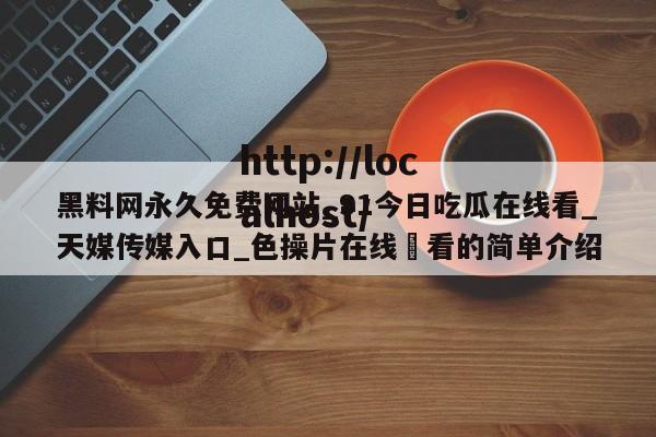 黑料网永久免费网站_91今日吃瓜在线看_天媒传媒入口_色操片在线覌看的简单介绍